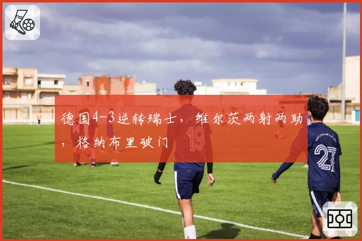 德国4-3逆转瑞士，维尔茨两射两助，格纳布里破门
