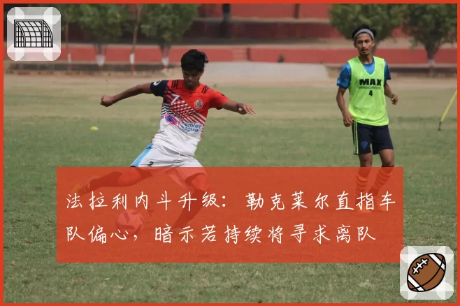 法拉利内斗升级：勒克莱尔直指车队偏心，暗示若持续将寻求离队