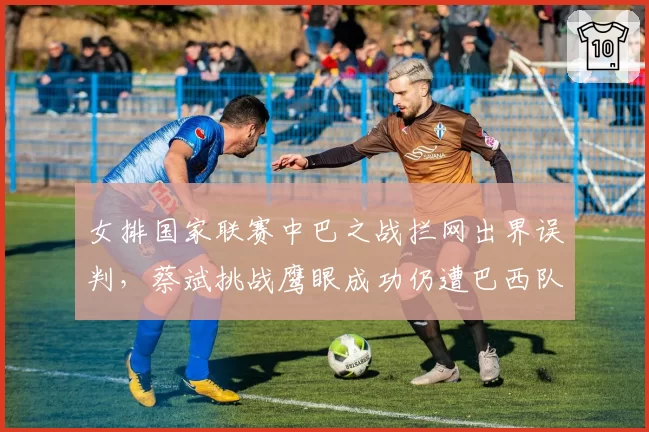 女排国家联赛中巴之战拦网出界误判,蔡斌挑战鹰眼成功仍遭巴西队抗议