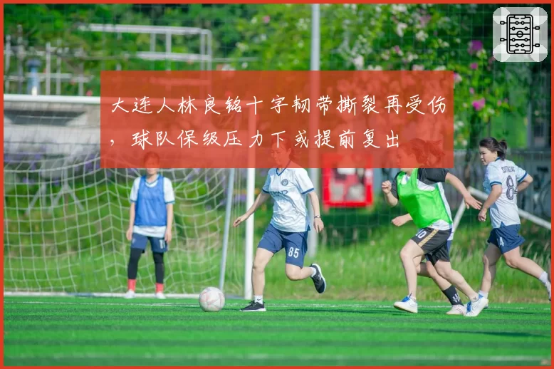 大连人林良铭十字韧带撕裂再受伤，球队保级压力下或提前复出
