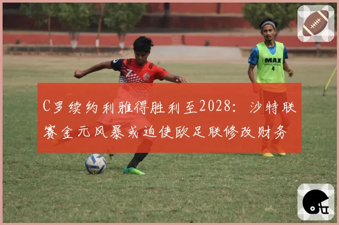 C罗续约利雅得胜利至2028：沙特联赛金元风暴或迫使欧足联修改财务规则