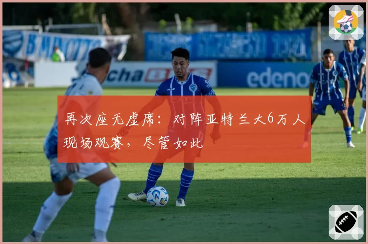 再次座无虚席：对阵亚特兰大6万人现场观赛，尽管如此