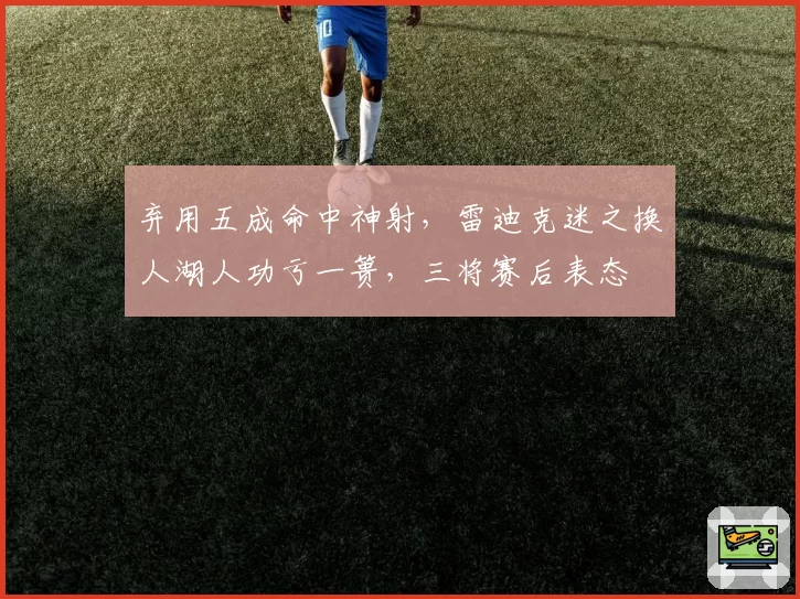 弃用五成命中神射,雷迪克迷之换人湖人功亏一篑,三将赛后表态