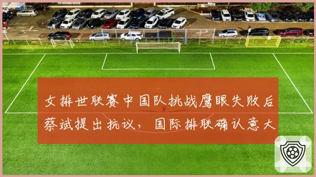女排世联赛中国队挑战鹰眼失败后蔡斌提出抗议，国际排联确认意大利队触网漏判属实__br_