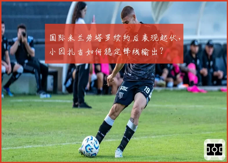 国际米兰劳塔罗续约后表现起伏，小因扎吉如何稳定锋线输出？