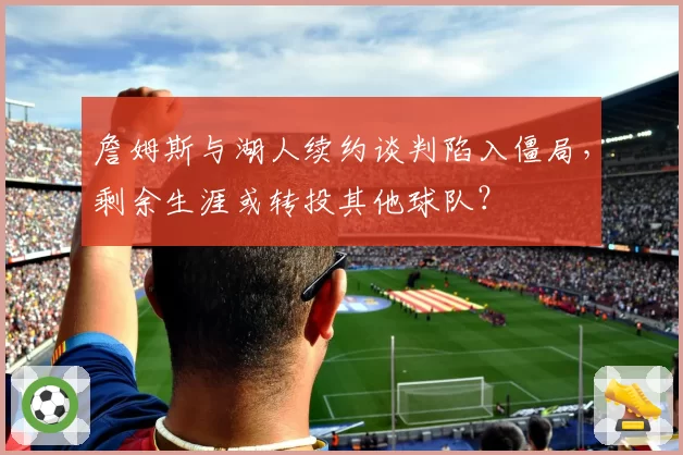 詹姆斯与湖人续约谈判陷入僵局，剩余生涯或转投其他球队？