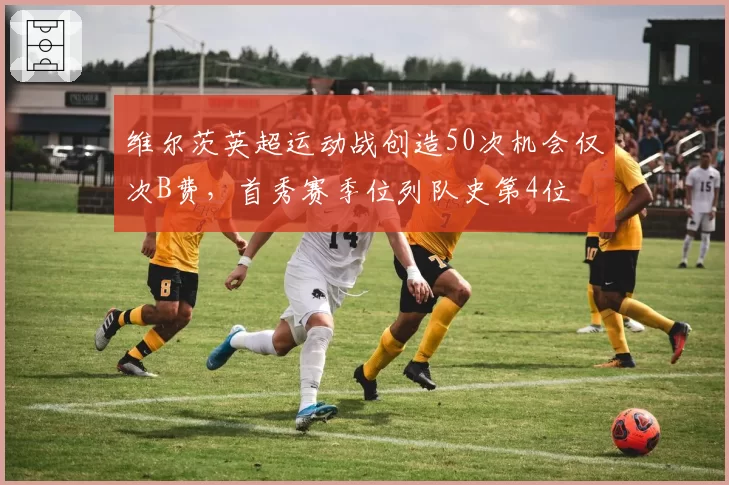 维尔茨英超运动战创造50次机会仅次B费，首秀赛季位列队史第4位