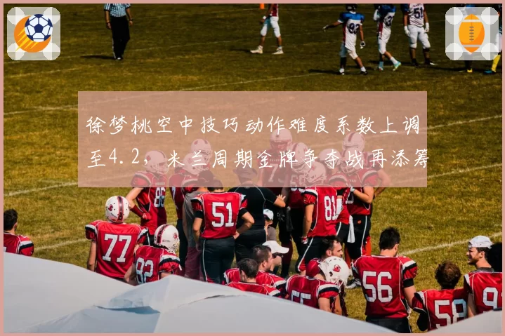 徐梦桃空中技巧动作难度系数上调至4.2，米兰周期金牌争夺战再添筹码