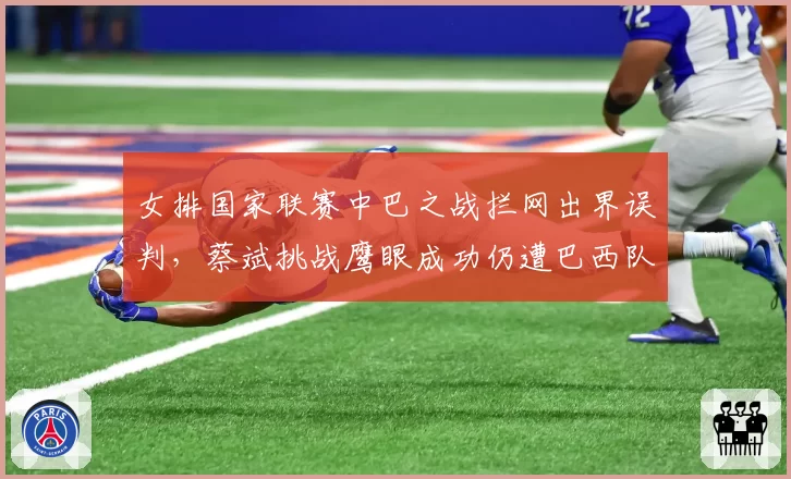 女排国家联赛中巴之战拦网出界误判,蔡斌挑战鹰眼成功仍遭巴西队抗议