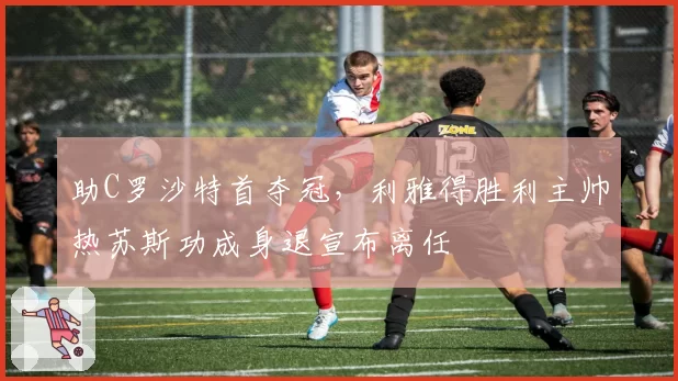 助C罗沙特首夺冠，利雅得胜利主帅热苏斯功成身退宣布离任