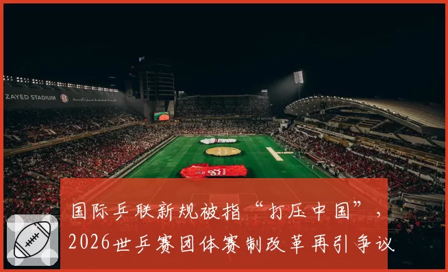 国际乒联新规被指“打压中国”，2026世乒赛团体赛制改革再引争议