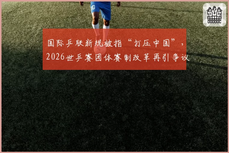国际乒联新规被指“打压中国”，2026世乒赛团体赛制改革再引争议