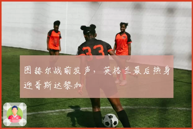 图赫尔战前发声，英格兰最后热身迎哥斯达黎加