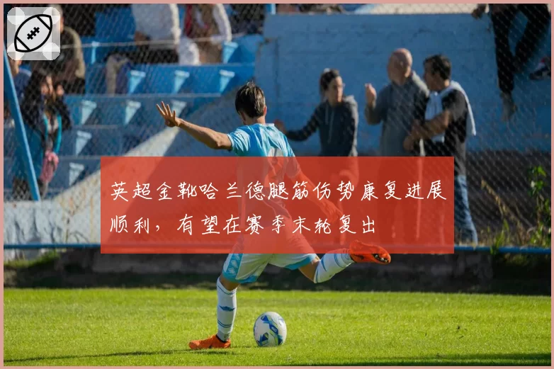 英超金靴哈兰德腿筋伤势康复进展顺利，有望在赛季末轮复出