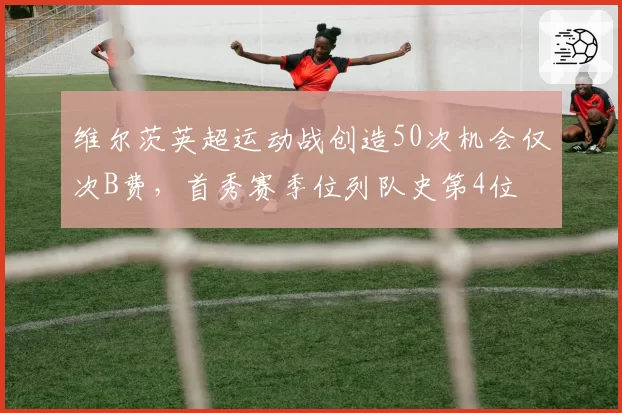 维尔茨英超运动战创造50次机会仅次B费，首秀赛季位列队史第4位