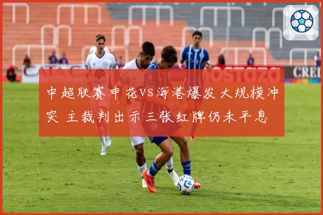 中超联赛申花vs海港爆发大规模冲突 主裁判出示三张红牌仍未平息