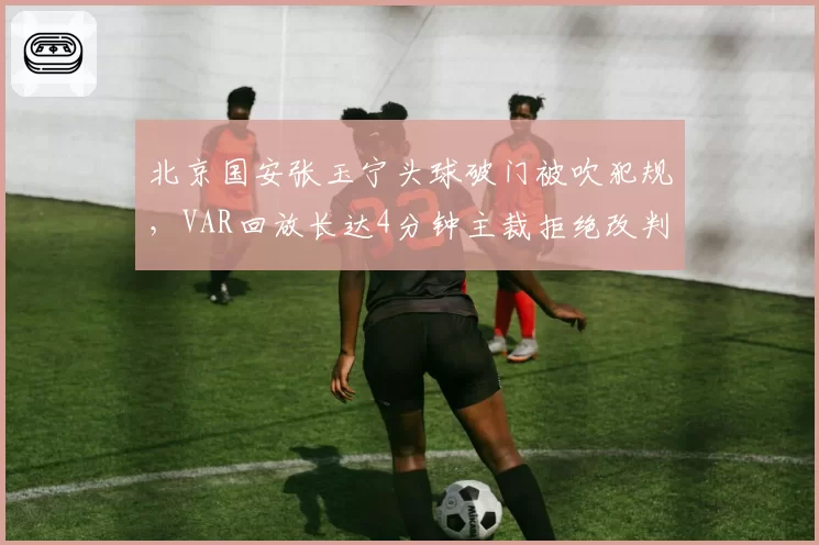 北京国安张玉宁头球破门被吹犯规，VAR回放长达4分钟主裁拒绝改判引怒
