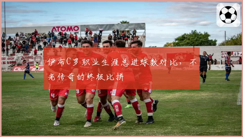 伊布C罗职业生涯总进球数对比，不老传奇的终极比拼