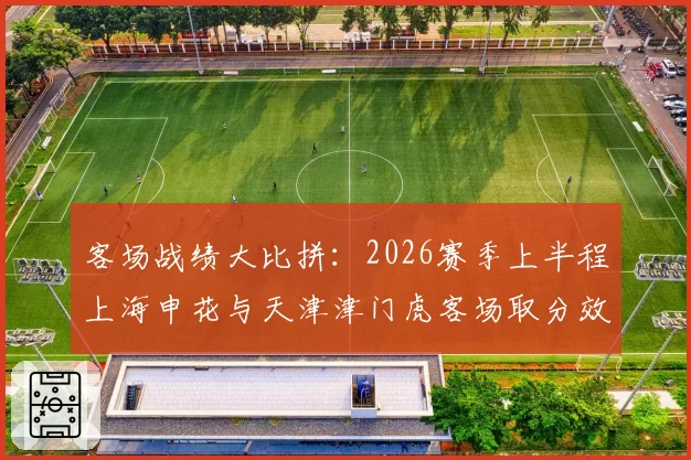 客场战绩大比拼：2026赛季上半程上海申花与天津津门虎客场取分效率