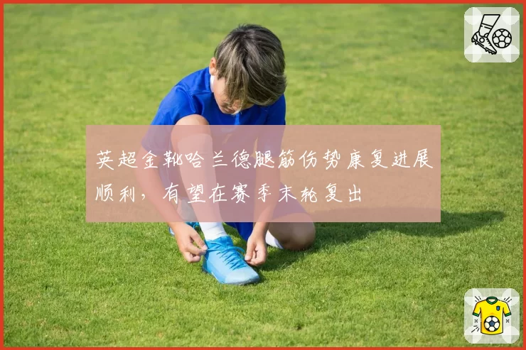 英超金靴哈兰德腿筋伤势康复进展顺利，有望在赛季末轮复出