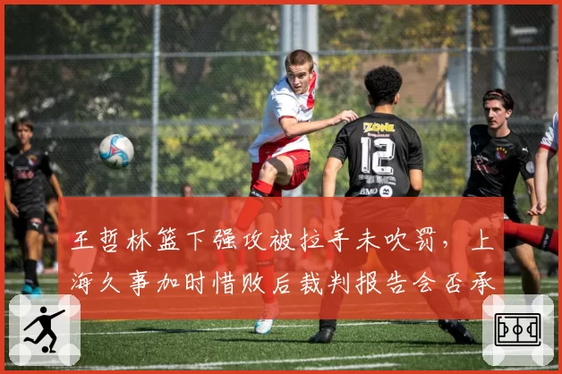 王哲林篮下强攻被拉手未吹罚，上海久事加时惜败后裁判报告会否承认漏判？
