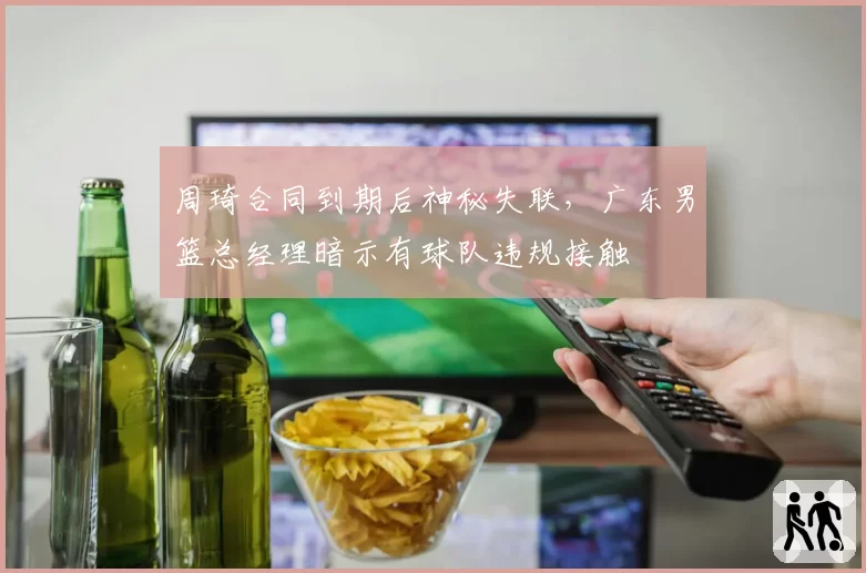 周琦合同到期后神秘失联，广东男篮总经理暗示有球队违规接触