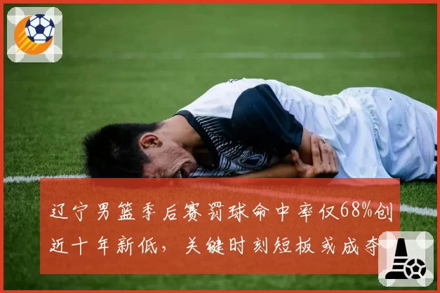 辽宁男篮季后赛罚球命中率仅68%创近十年新低,关键时刻短板或成夺冠隐患