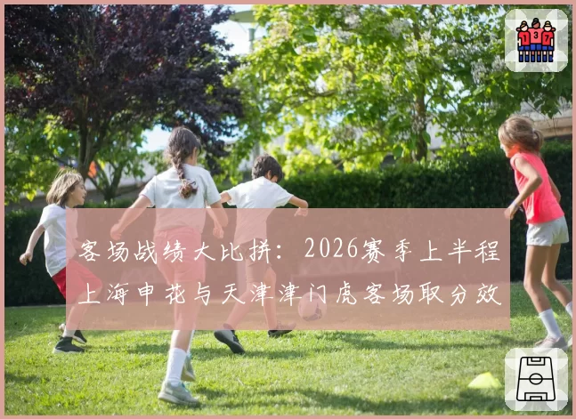 客场战绩大比拼：2026赛季上半程上海申花与天津津门虎客场取分效率