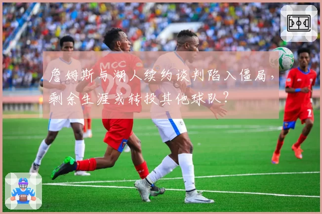 詹姆斯与湖人续约谈判陷入僵局，剩余生涯或转投其他球队？