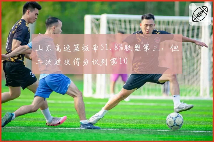 山东高速篮板率51.8%联盟第三，但二次进攻得分仅列第10