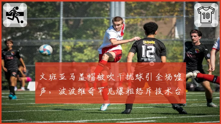 文班亚马盖帽被吹干扰球引全场嘘声，波波维奇罕见爆粗怒斥技术台判罚标准？