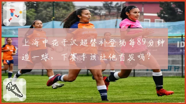 上海申花于汉超替补登场每89分钟造一球，下赛季该让他首发吗？