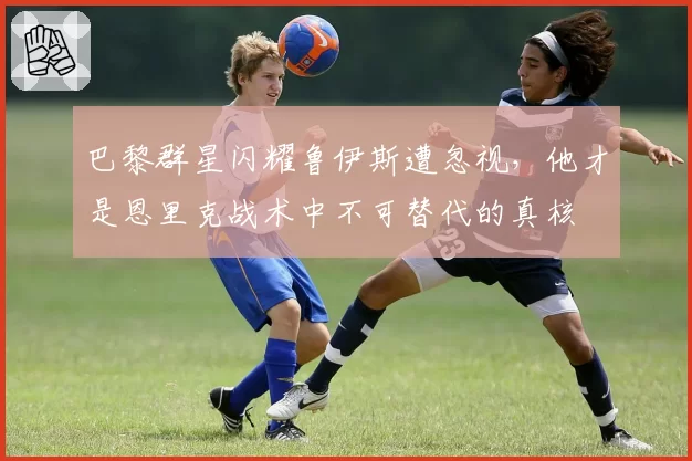 巴黎群星闪耀鲁伊斯遭忽视，他才是恩里克战术中不可替代的真核