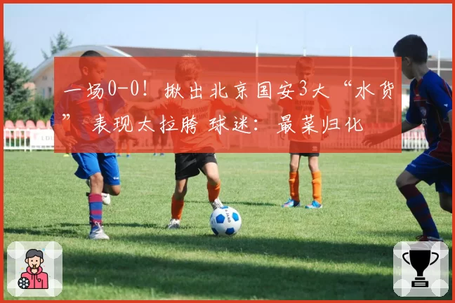 一场0-0！揪出北京国安3大“水货” 表现太拉胯 球迷：最菜归化