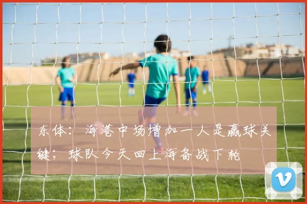 东体:海港中场增加一人是赢球关键;球队今天回上海备战下轮