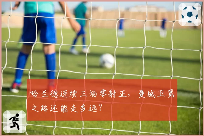 哈兰德连续三场零射正,曼城卫冕之路还能走多远?