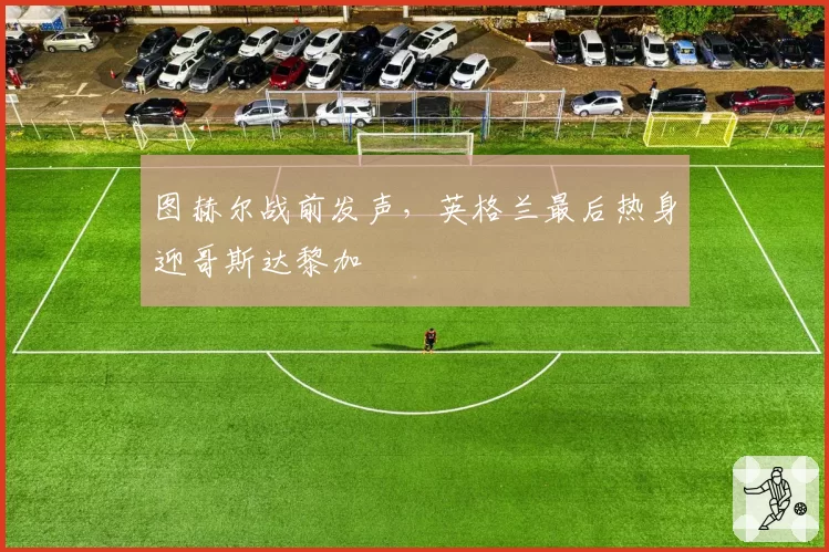 图赫尔战前发声，英格兰最后热身迎哥斯达黎加