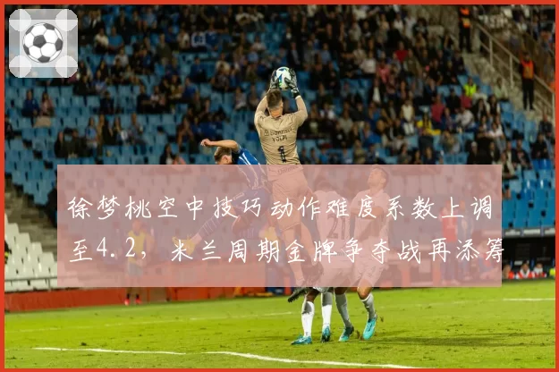 徐梦桃空中技巧动作难度系数上调至4.2，米兰周期金牌争夺战再添筹码