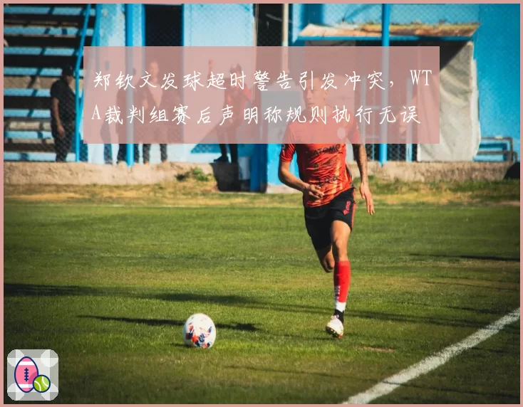 郑钦文发球超时警告引发冲突,WTA裁判组赛后声明称规则执行无误