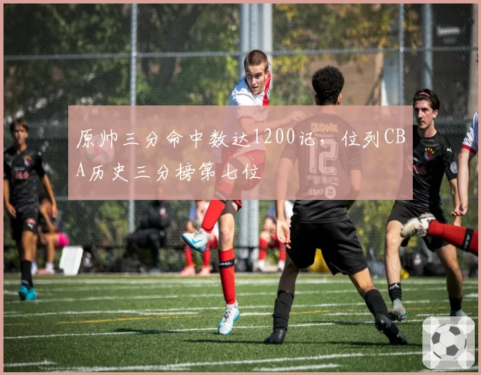 原帅三分命中数达1200记，位列CBA历史三分榜第七位