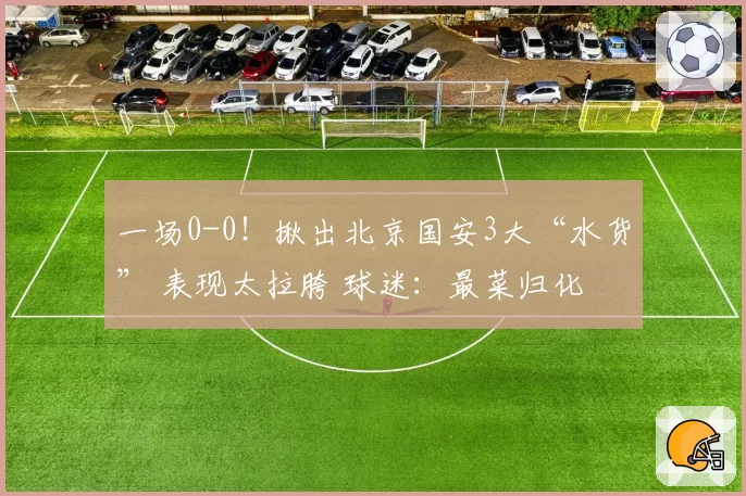 一场0-0！揪出北京国安3大“水货” 表现太拉胯 球迷：最菜归化
