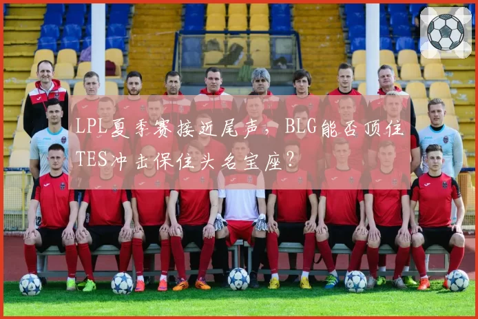 LPL夏季赛接近尾声，BLG能否顶住TES冲击保住头名宝座？