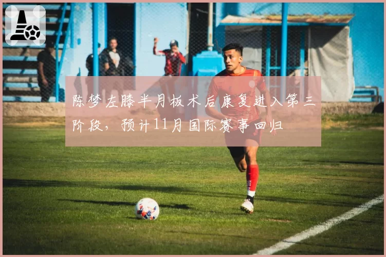 陈梦左膝半月板术后康复进入第三阶段，预计11月国际赛事回归