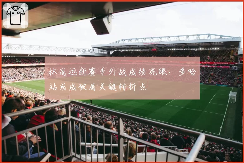 林高远新赛季外战成绩亮眼，多哈站或成破局关键转折点