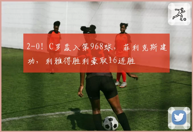 2-0！C罗轰入第968球，菲利克斯建功，利雅得胜利豪取16连胜