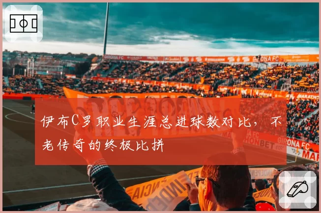 伊布C罗职业生涯总进球数对比，不老传奇的终极比拼