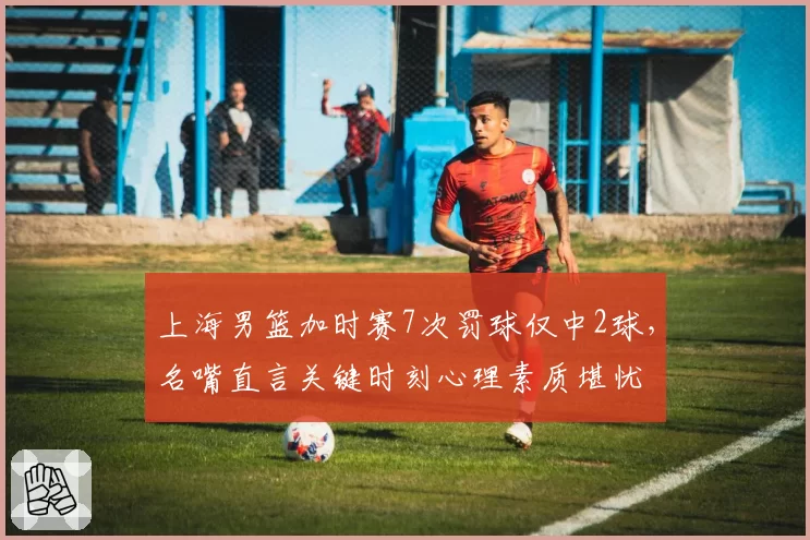 上海男篮加时赛7次罚球仅中2球，名嘴直言关键时刻心理素质堪忧