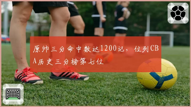 原帅三分命中数达1200记，位列CBA历史三分榜第七位