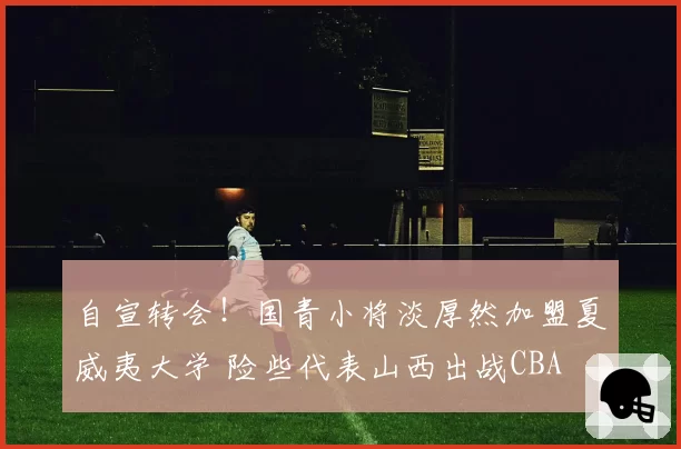 自宣转会！国青小将淡厚然加盟夏威夷大学 险些代表山西出战CBA