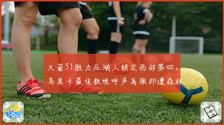 火箭51胜力压湖人锁定西部第四，乌度卡最佳教练呼声高涨却遭森林狼主帅不服